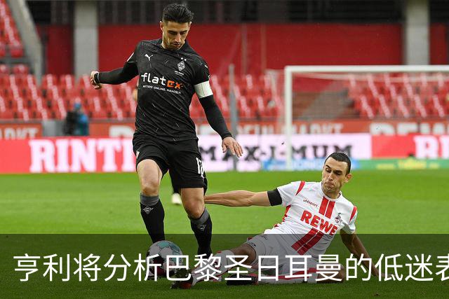亨利将分析巴黎圣日耳曼的低迷表现与未来展望